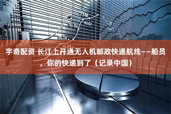 宇奇配资 长江上开通无人机邮政快递航线——船员，你的快递到了（记录中国）