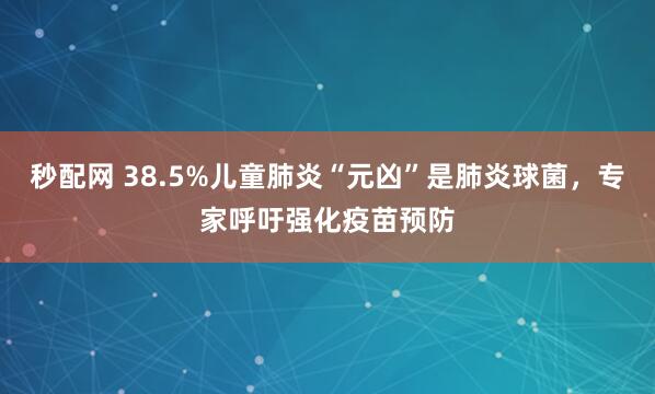 秒配网 38.5%儿童肺炎“元凶”是肺炎球菌，专家呼吁强化疫苗预防