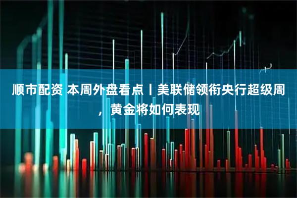 顺市配资 本周外盘看点丨美联储领衔央行超级周，黄金将如何表现