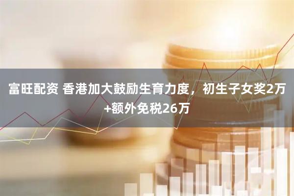 富旺配资 香港加大鼓励生育力度，初生子女奖2万+额外免税26万