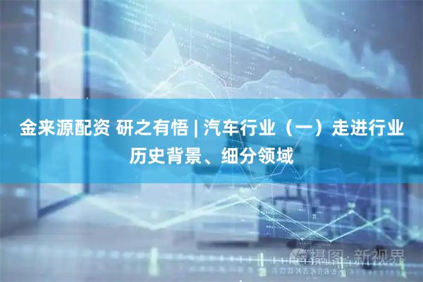 金来源配资 研之有悟 | 汽车行业（一）走进行业历史背景、细分领域