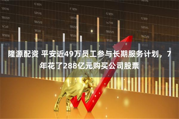 隆源配资 平安近49万员工参与长期服务计划，7年花了288亿元购买公司股票