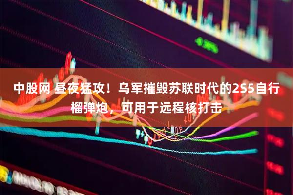 中股网 昼夜猛攻！乌军摧毁苏联时代的2S5自行榴弹炮，可用于远程核打击