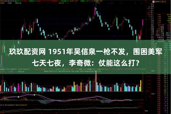 玖玖配资网 1951年吴信泉一枪不发，围困美军七天七夜，李奇微：仗能这么打？