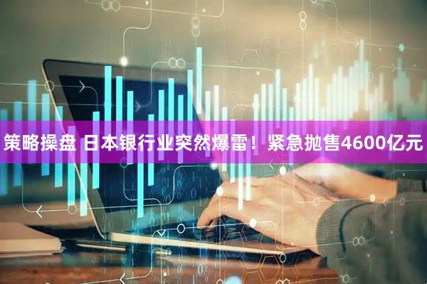 策略操盘 日本银行业突然爆雷！紧急抛售4600亿元