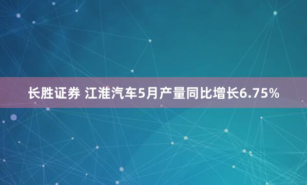 长胜证券 江淮汽车5月产量同比增长6.75%