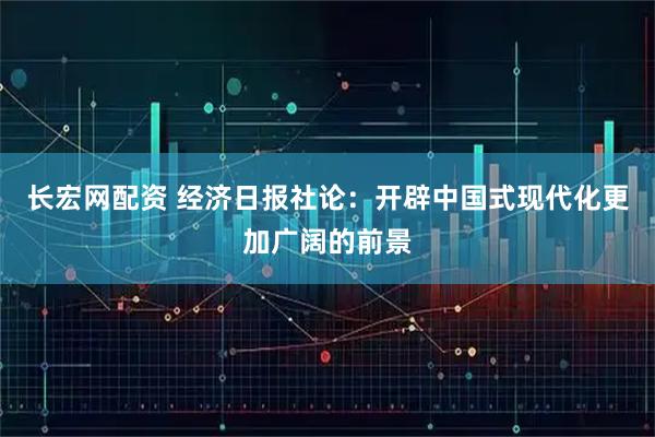 长宏网配资 经济日报社论：开辟中国式现代化更加广阔的前景