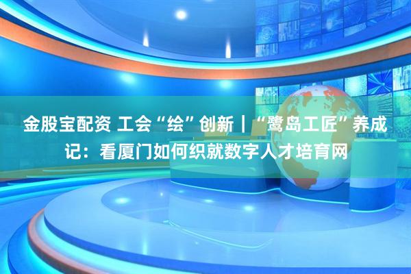 金股宝配资 工会“绘”创新｜“鹭岛工匠”养成记：看厦门如何织就数字人才培育网