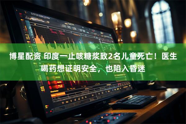 博星配资 印度一止咳糖浆致2名儿童死亡！医生喝药想证明安全，也陷入昏迷