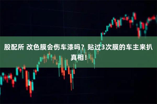 股配所 改色膜会伤车漆吗？贴过3次膜的车主来扒真相！