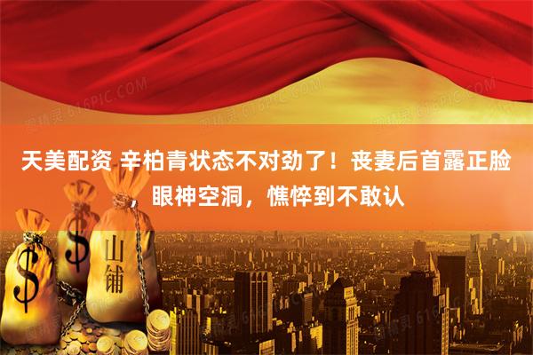 天美配资 辛柏青状态不对劲了！丧妻后首露正脸，眼神空洞，憔悴到不敢认
