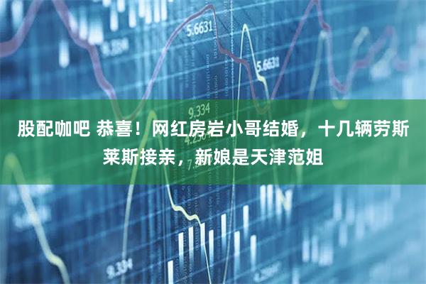股配咖吧 恭喜！网红房岩小哥结婚，十几辆劳斯莱斯接亲，新娘是天津范姐