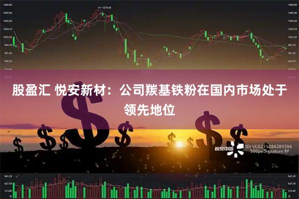 股盈汇 悦安新材：公司羰基铁粉在国内市场处于领先地位