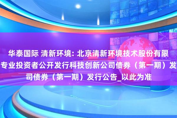 华泰国际 清新环境: 北京清新环境技术股份有限公司2025年面向专业投资者公开发行科技创新公司债券（第一期）发行公告_以此为准