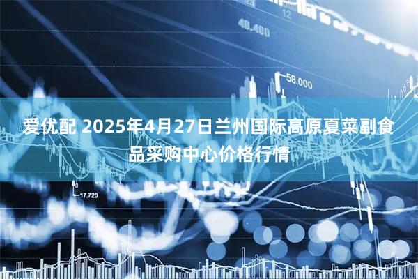 爱优配 2025年4月27日兰州国际高原夏菜副食品采购中心价格行情