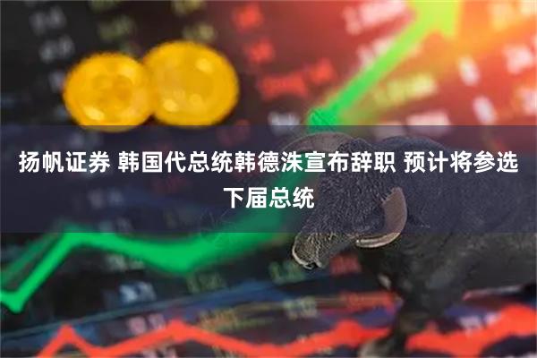 扬帆证券 韩国代总统韩德洙宣布辞职 预计将参选下届总统