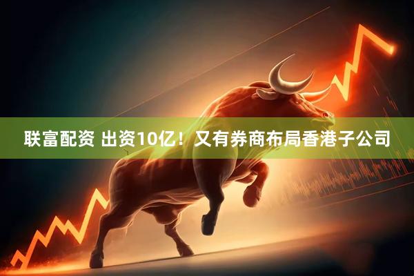 联富配资 出资10亿！又有券商布局香港子公司