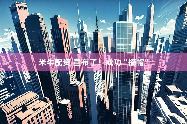 米牛配资 宣布了！成功“摘帽”