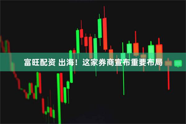 富旺配资 出海！这家券商宣布重要布局