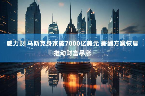 威力财 马斯克身家破7000亿美元 薪酬方案恢复推动财富暴涨
