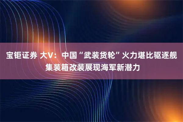 宝钜证券 大V：中国“武装货轮”火力堪比驱逐舰 集装箱改装展现海军新潜力