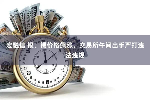 宏融信 银、锡价格飙涨，交易所午间出手严打违法违规