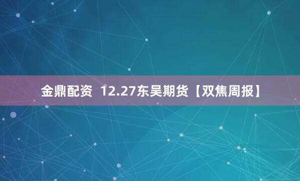 金鼎配资  12.27东吴期货【双焦周报】