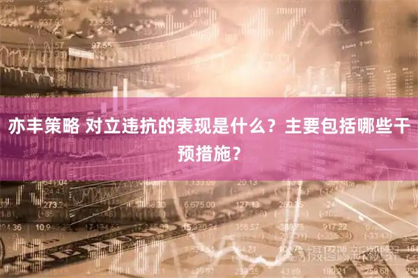 亦丰策略 对立违抗的表现是什么？主要包括哪些干预措施？
