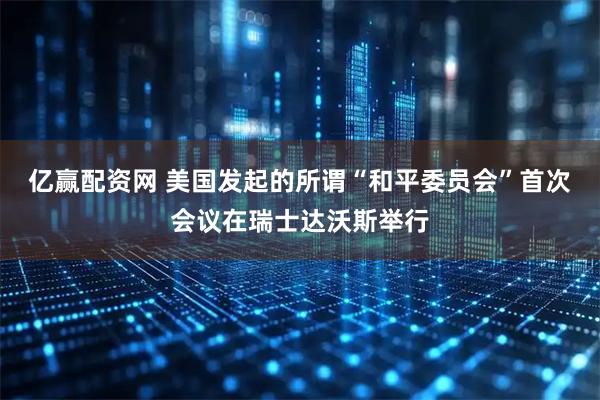 亿赢配资网 美国发起的所谓“和平委员会”首次会议在瑞士达沃斯举行