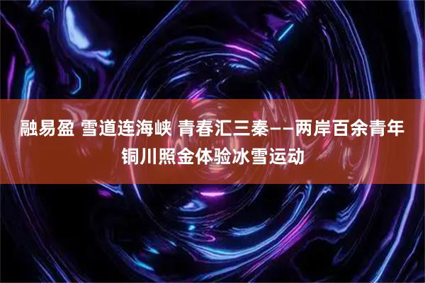 融易盈 雪道连海峡 青春汇三秦——两岸百余青年铜川照金体验冰雪运动
