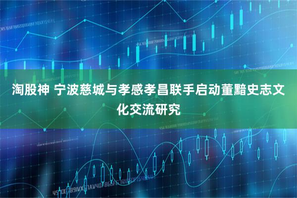 淘股神 宁波慈城与孝感孝昌联手启动董黯史志文化交流研究
