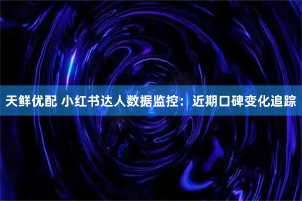 天鲜优配 小红书达人数据监控：近期口碑变化追踪