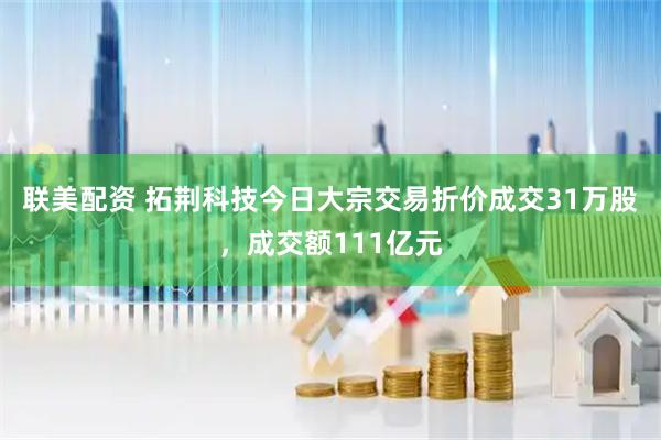 联美配资 拓荆科技今日大宗交易折价成交31万股，成交额111亿元