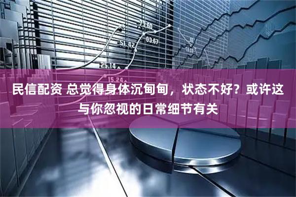 民信配资 总觉得身体沉甸甸，状态不好？或许这与你忽视的日常细节有关