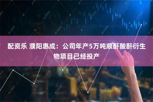配资乐 濮阳惠成：公司年产5万吨顺酐酸酐衍生物项目已经投产