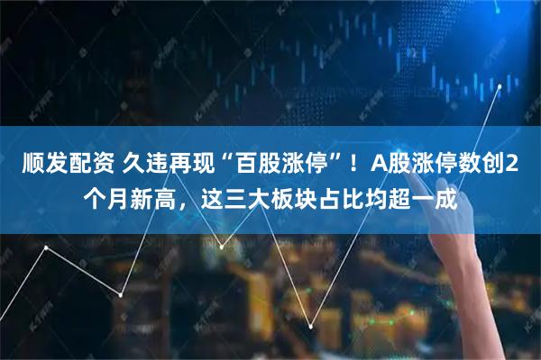顺发配资 久违再现“百股涨停”！A股涨停数创2个月新高，这三大板块占比均超一成