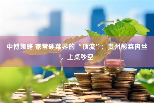 中博策略 家常硬菜界的 “顶流”：贵州酸菜肉丝，上桌秒空
