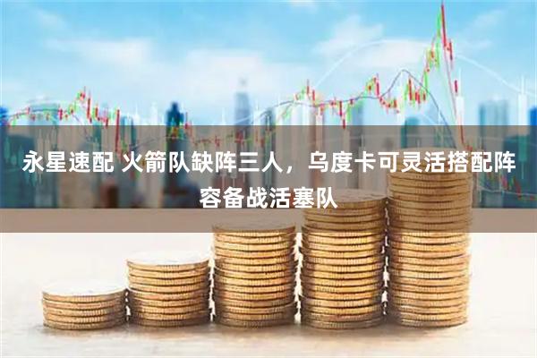 永星速配 火箭队缺阵三人，乌度卡可灵活搭配阵容备战活塞队