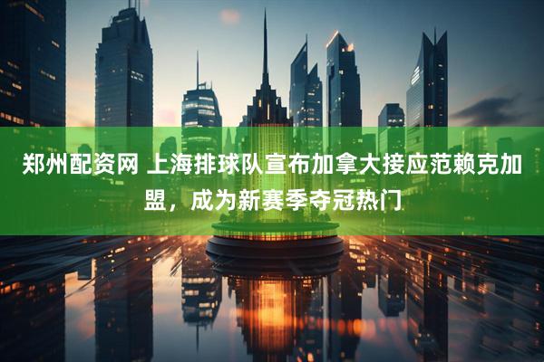 郑州配资网 上海排球队宣布加拿大接应范赖克加盟，成为新赛季夺冠热门