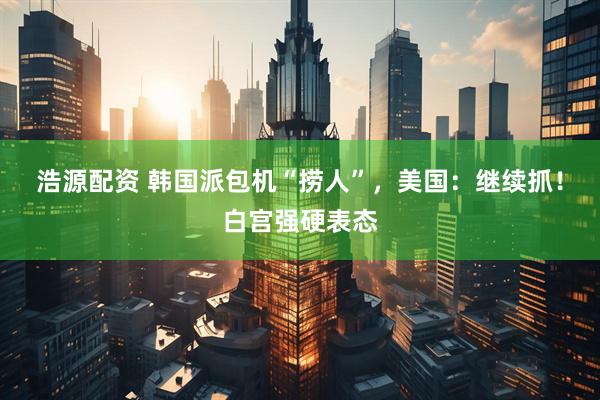 浩源配资 韩国派包机“捞人”，美国：继续抓！白宫强硬表态