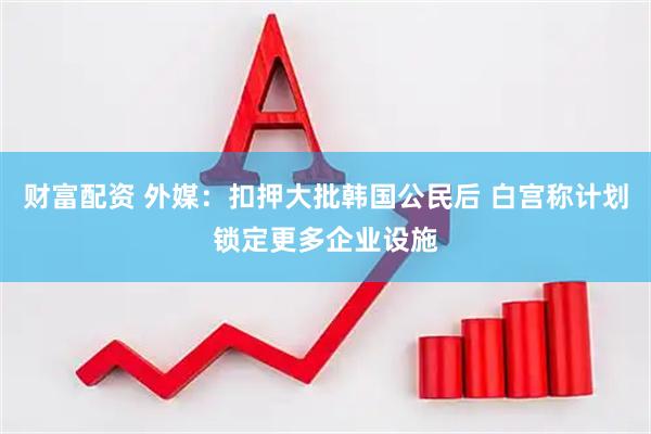 财富配资 外媒：扣押大批韩国公民后 白宫称计划锁定更多企业设施